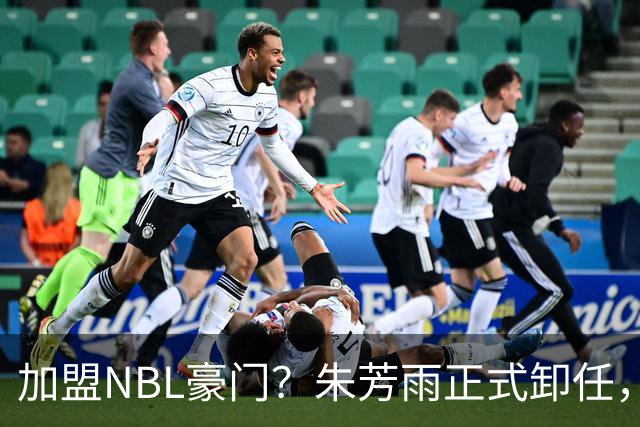 加盟NBL豪门？朱芳雨正式卸任，新去向曝光，接任人选已确定