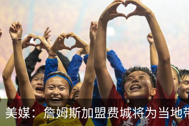 美媒：詹姆斯加盟费城将为当地带来2.5亿至4.3亿美元经济效益